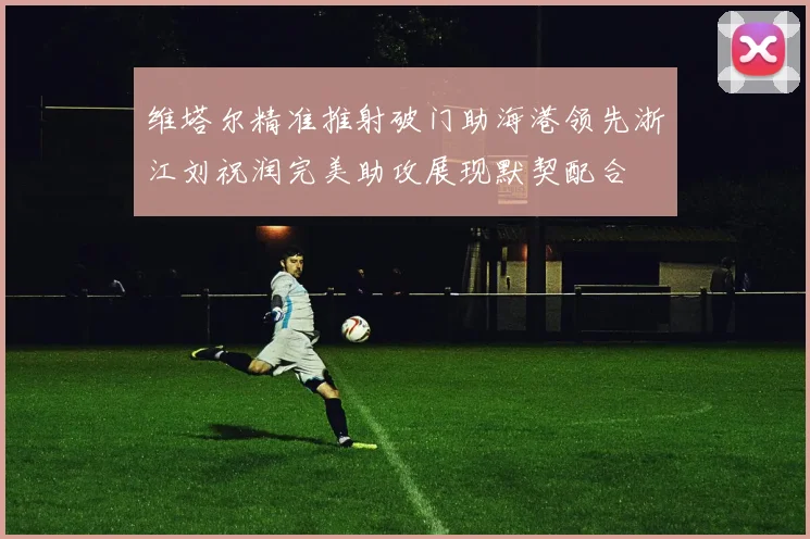 维塔尔精准推射破门助海港领先浙江刘祝润完美助攻展现默契配合