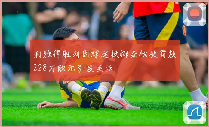 利雅得胜利因球迷投掷杂物被罚款228万欧元引发关注