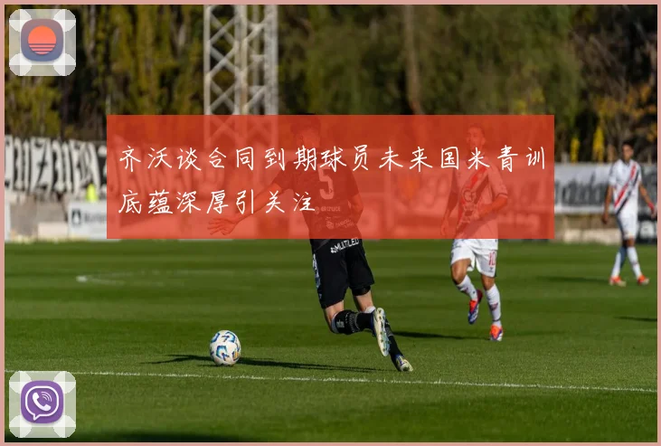齐沃谈合同到期球员未来国米青训底蕴深厚引关注