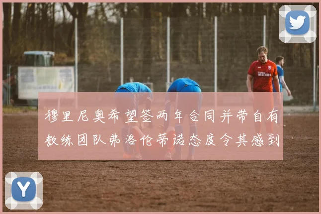 穆里尼奥希望签两年合同并带自有教练团队弗洛伦蒂诺态度令其感到失望