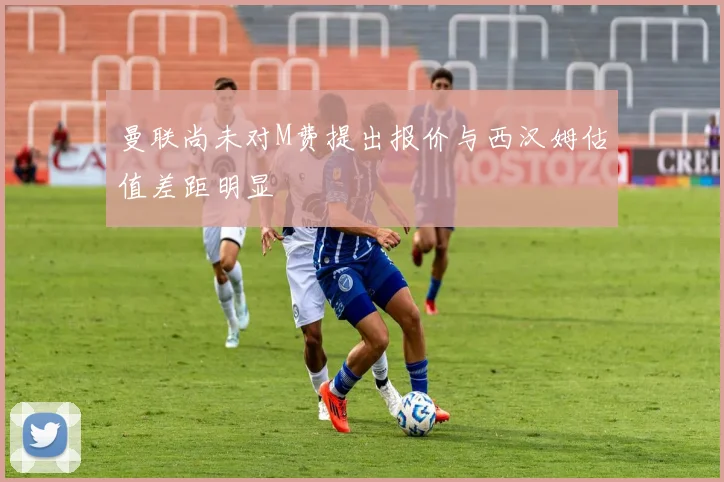 曼联尚未对M费提出报价与西汉姆估值差距明显