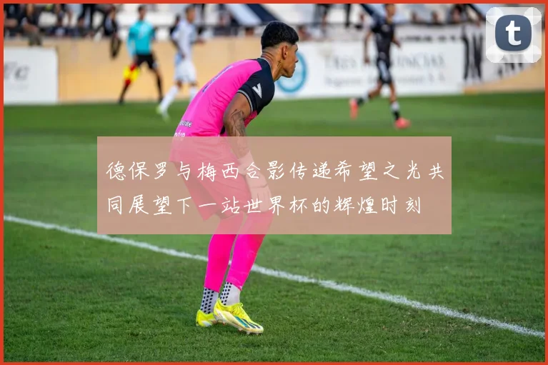 德保罗与梅西合影传递希望之光共同展望下一站世界杯的辉煌时刻