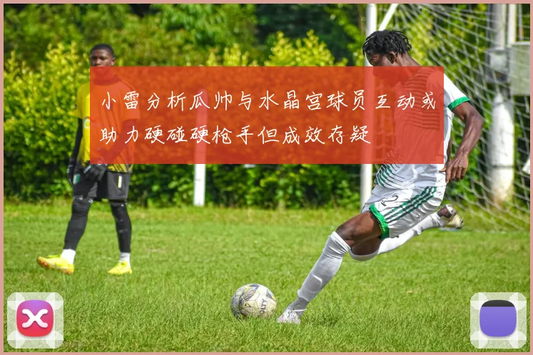 小雷分析瓜帅与水晶宫球员互动或助力硬碰硬枪手但成效存疑