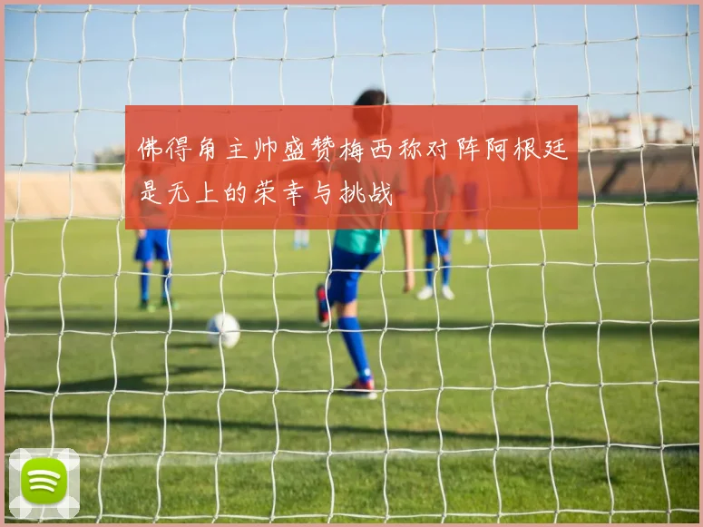 佛得角主帅盛赞梅西称对阵阿根廷是无上的荣幸与挑战