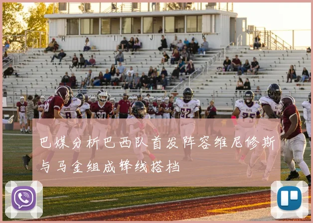 巴媒分析巴西队首发阵容维尼修斯与马金组成锋线搭档
