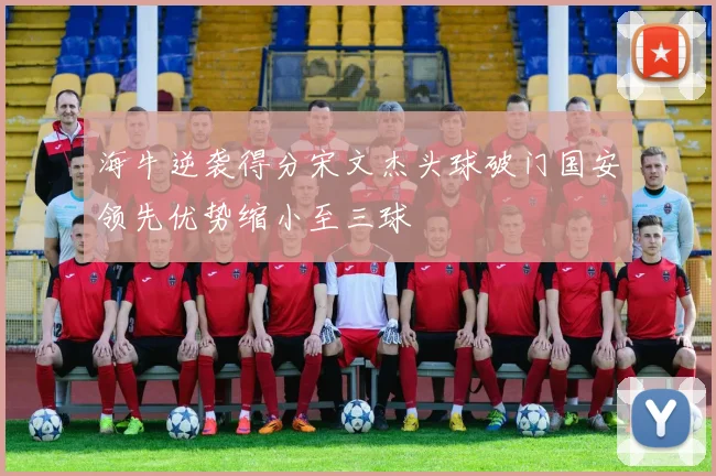 海牛逆袭得分宋文杰头球破门国安领先优势缩小至三球